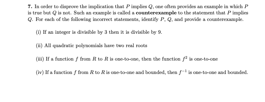 7. In order to disprove the implication that P implies Q, one often provides an example in which P
is true but Q is not. Such an example is called a counterexample to the statement that P implies
Q. For each of the following incorrect statements, identify P, Q, and provide a counterexample.
(i) If an integer is divisible by 3 then it is divisible by 9.
(ii) All quadratic polynomials have two real roots
(iii) If a function f from R to R is one-to-one, then the function f2 is one-to-one
(iv) If a function ƒ from R to Ris one-to-one and bounded, then f-l is one-to-one and bounded.
