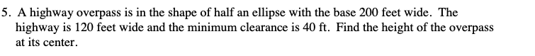 5. A highway overpass is in the shape of half an ellipse with the base 200 feet wide. The
highway is 120 feet wide and the minimum clearance is 40 ft. Find the height of the overpass
at its center.
