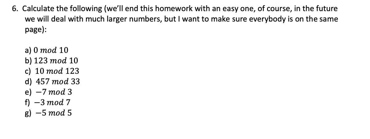 6. Calculate the following (we'll end this homework with an easy one, of course, in the future
we will deal with much larger numbers, but I want to make sure everybody is on the same
page):
a) 0 mod 10
b) 123 mod 10
c) 10 mod 123
d) 457 mod 33
e) -7 mod 3
f) - 3 mod 7
g) - 5 mod 5