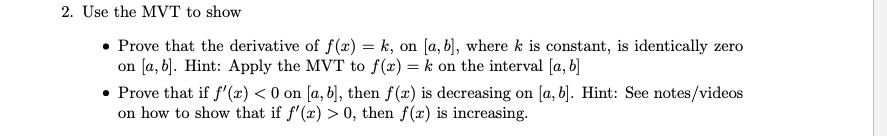 2. Use the MVT to show
• Prove that the derivative of f(x) = k, on [a, b], where k is constant, is identically zero
on [a, b]. Hint: Apply the MVT to f(x) = k on the interval [a, b]
• Prove that if f'(x) < 0 on [a, b], then f(x) is decreasing on [a, b]. Hint: See notes/videos
on how to show that if f'(x) > 0, then f(x) is increasing.
