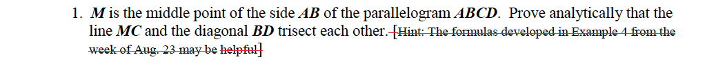 1. Mis the middle point of the side AB of the parallelogram ABCD. Prove analytically that the
line MC and the diagonal BD trisect each other.-[Hint: The formulas developed-in Example 4 from the
week-of Aug. 23-may be helpful}
