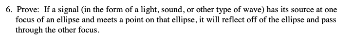 6. Prove: If a signal (in the form of a light, sound, or other type of wave) has its source at one
focus of an ellipse and meets a point on that ellipse, it will reflect off of the ellipse and pass
through the other focus.
