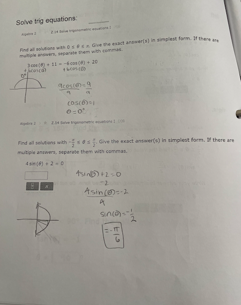 Solve trig equations:
Algebra 2
2.14 Solve trigonometric equations 100
Find all solutions with 0 s 8 s. Give the exact answer(s) in simplest form. If there are
multiple answers, separate them with commas.
3 cos (8) + 11
+,6(05(0)
0°
-6 cos (8) +201
+6 (05 (1)
9cos(0)=9
↑
9
9
(05(0)=1
0-00
Algebra 2 Z.14 Solve trigonometric equations I COB
Find all solutions with-ses. Give the exact answer(s) in simplest form. If there are
multiple answers, separate them with commas.
4 sin (8) +20
Asin+2=0
bas-2
म
D
Asin (-2
A
sin(a)=-!
2
-TT
6
11