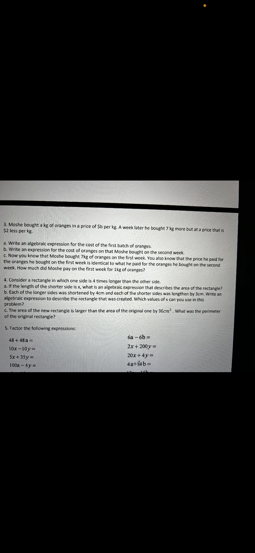 3. Moshe bought a kg of oranges in a price of $b per kg. A week later he bought 7 kg more but at a price that is
$2 less per kg.
a. Write an algebraic expression for the cost of the first batch of oranges.
b. Write an expression for the cost of oranges on that Moshe bought on the second week.
c. Now you know that Moshe bought 7kg of oranges on the first week. You also know that the price he paid for
the oranges he bought on the first week is identical to what he paid for the oranges he bought on the second
week. How much did Moshe pay on the first week for 1kg of oranges?
4. Consider a rectangle in which one side is 4 times longer than the other side.
a. If the length of the shorter side is x, what is an algebraic expression that describes the area of the rectangle?
b. Each of the longer sides was shortened by 4cm and each of the shorter sides was lengthen by 3cm. Write an
algebraic expression to describe the rectangle that was created. Which values of x can you use in this
problem?
c. The area of the new rectangle is larger than the area of the original one by 36cm². What was the perimeter
of the original rectangle?
5. Factor the following expressions:
48 +48 a =
10x-10y=
5x+35y =
100a-4y=
6a-6b=
2x+ 200y =
20x + 4y =
4a+14b =