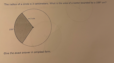 The radius of a circle is 3 centimeters. What is the area of a sector bounded by a 108° arc?
r=3 cm
108°
Give the exact answer in simplest form.
