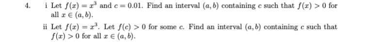 i Let f(x) = r° and c= 0.01. Find an interval (a, b) containing c such that f(x) > 0 for
all z € (a, b).
ii Let f(x) = r³. Let f(c) > 0 for some c. Find an interval (a, b) containing c such that
f(x) > 0 for all x € (a, b).
4.
