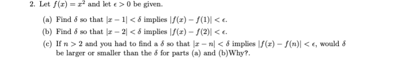 2. Let f(x) = x² and let e > 0 be given.
(a) Find ő so that |r – 1| < ô implies |f(x) – f(1)| < e.
(b) Find ő so that |æ – 2| < ô implies |f(x) – f(2)| < e.
(c) If n > 2 and you had to find a d so that |x – n| < d implies |f(x) – f(n)| < €, would 8
be larger or smaller than the ổ for parts (a) and (b)Why?.
