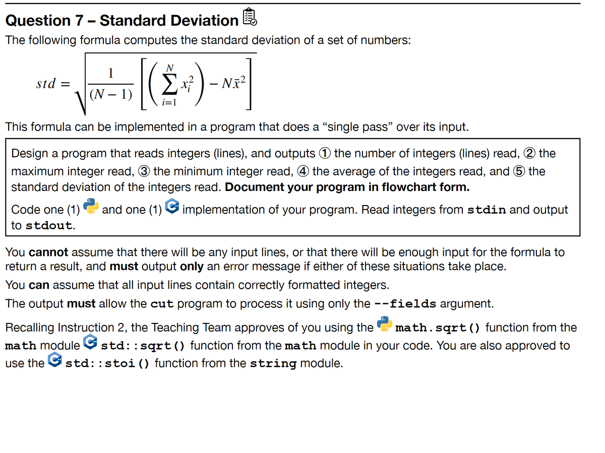 Question 7 - Standard Deviation
The following formula computes the standard deviation of a set of numbers:
1
std =
– Nã²
(N – 1)
This formula can be implemented in a program that does a "single pass" over its input.
Design a program that reads integers (lines), and outputs 0 the number of integers (lines) read, 2 the
maximum integer read, 3 the minimum integer read, 4 the average of the integers read, and 6 the
standard deviation of the integers read. Document your program in flowchart form.
Code one (1)
and one (1)
implementation of your program. Read integers from stdin and output
to stdout.
You cannot assume that there will be any input lines, or that there will be enough input for the formula to
return a result, and must output only an error message if either of these situations take place.
You can assume that all input lines contain correctly formatted integers.
The output must allow the cut program to process it using only the --fields argument.
Recalling Instruction 2, the Teaching Team approves of you using the
math.sqrt() function from the
math module
std::sqrt() function from the math module in your code. You are also approved to
use the O std::stoi() function from the string module.
