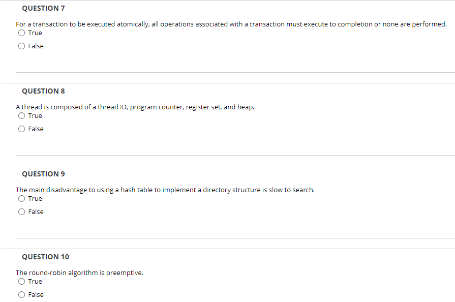 QUESTION 7
For a transaction to be executed atomically, all operations associated with a transaction must execute to completion or none are performed.
True
False
QUESTION 8
A thread is composed of a thread ID, program counter, register set, and heap.
O True
False
QUESTION 9
The main disadvantage to using a hash table to implement a directory structure is slow to search.
True
False
QUESTION 10
The round-robin algorithm is preemptive.
True
False
