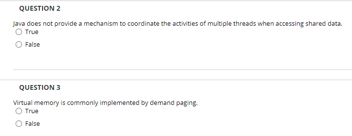 QUESTION 2
Java does not provide a mechanism to coordinate the activities of multiple threads when accessing shared data.
O True
O False
QUESTION 3
Virtual memory is commonly implemented by demand paging.
O True
False
