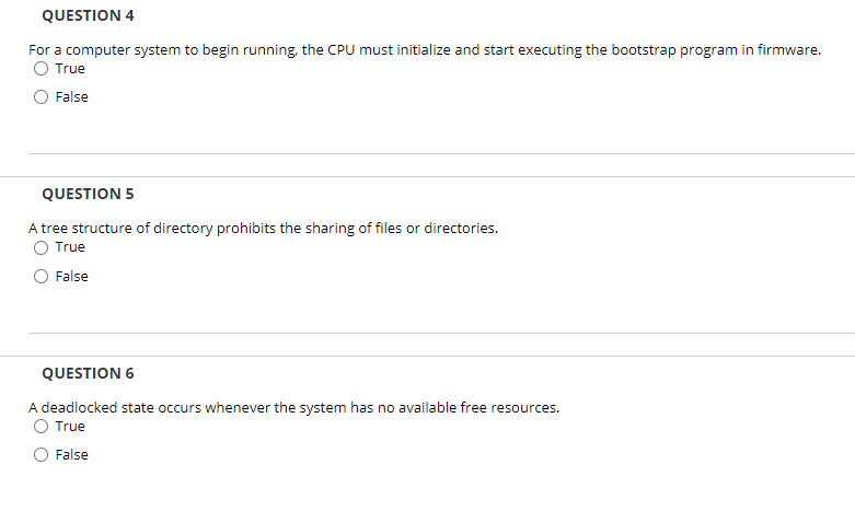 QUESTION 4
For a computer system to begin running, the CPU must initialize and start executing the bootstrap program in firmware.
O True
False
QUESTION 5
A tree structure of directory prohibits the sharing of files or directories.
O True
O False
QUESTION 6
A deadlocked state occurs whenever the system has no available free resources.
O True
False
