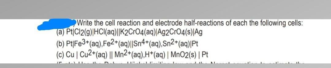 Write the cell reaction and electrode half-reactions of each the following cells:
(a) PtCl2(g) HCl(aq)||K2CrO4(aq) |Ag2CrO4(s) Ag
(b) Pt|Fe3+(aq), Fe2+(aq)||Sn4+(aq),Sn2+(aq)|Pt
(c) Cu | Cu2+ (aq) || Mn2+ (aq), H+(aq) | MnO2(s) | Pt