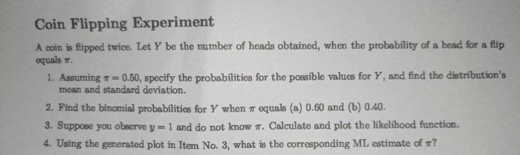 Coin Flipping Experiment
A coin is flipped twice. Let Y be the number of heads obtained, when the probability of a head for a flip
equals .
1. Assuming # = 0.50, specify the probabilities for the possible values for Y, and find the distribution's
mean and standard deviation.
2. Find the binomial probabilities for Y when 7 equals (a) 0.60 and (b) 0.40.
3. Suppose you observe y = 1 and do not know 7. Calculate and plot the likelihood function.
4. Using the generated plot in Item No. 3, what is the corresponding ML estimate of ?