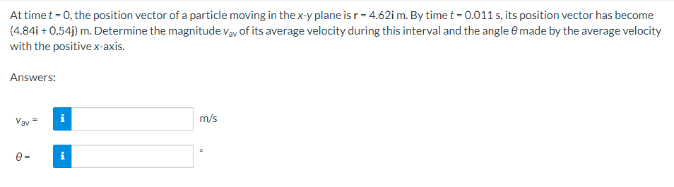 At time t = 0, the position vector of a particle moving in the x-y plane is r = 4.62i m. By time t = 0.011 s, its position vector has become
(4.84i +0.54j) m. Determine the magnitude Vay of its average velocity during this interval and the angle 0 made by the average velocity
with the positive x-axis.
Answers:
Vav
0=
i
i
m/s