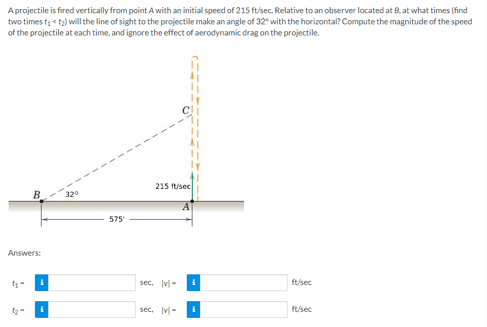 A projectile is fired vertically from point A with an initial speed of 215 ft/sec. Relative to an observer located at B, at what times (find
two times t₁ <t₂) will the line of sight to the projectile make an angle of 32° with the horizontal? Compute the magnitude of the speed
of the projectile at each time, and ignore the effect of aerodynamic drag on the projectile.
Answers:
t₁ =
i
t₂ = i
370
575'
215 ft/sec
sec, |v|=
sec, |v|=
A
i
ft/sec
ft/sec