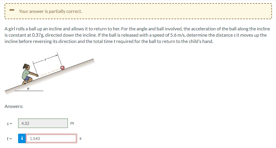 A girl rolls a ball up an incline and allows it to return to her. For the angle and ball involved, the acceleration of the ball along the incline
is constant at 0.37g, directed down the incline. If the ball is released with a speed of 5.6 m/s, determine the distances it moves up the
incline before reversing its direction and the total time t required for the ball to return to the child's hand.
Your answer is partially correct.
Answers:
S=
t=
4.32
Mi
1.543
m
S