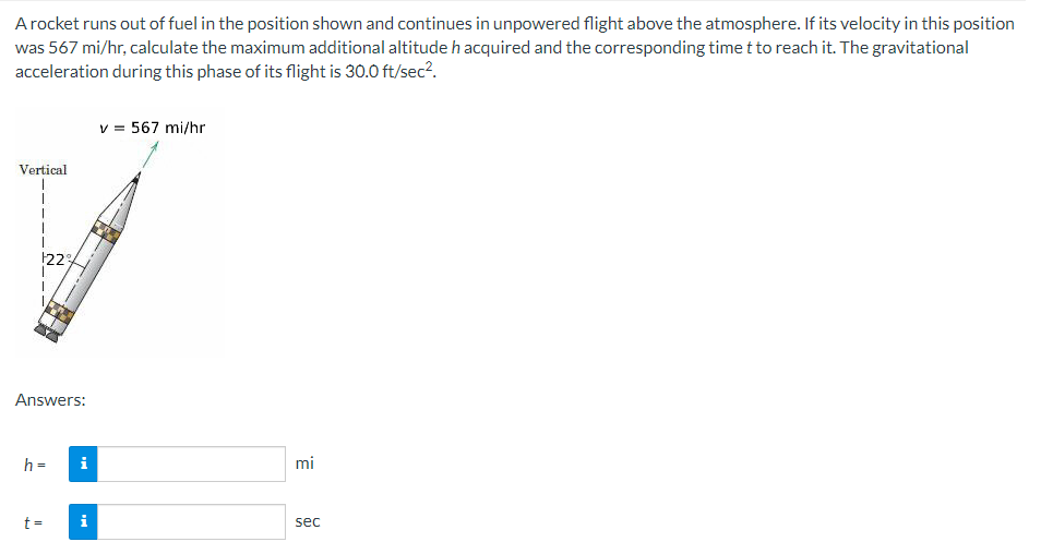 A rocket runs out of fuel in the position shown and continues in unpowered flight above the atmosphere. If its velocity in this position
was 567 mi/hr, calculate the maximum additional altitude h acquired and the corresponding time t to reach it. The gravitational
acceleration during this phase of its flight is 30.0 ft/sec².
Vertical
22%
Answers:
h = i
t =
Mc
v = 567 mi/hr
mi
sec