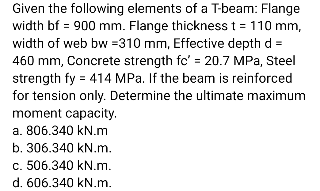 Given the following elements of a T-beam: Flange
width bf = 900 mm. Flange thickness t = 110 mm,
width of web bw =310 mm, Effective depth d=
460 mm, Concrete strength fc' = 20.7 MPa, Steel
strength fy = 414 MPa. If the beam is reinforced
for tension only. Determine the ultimate maximum
moment capacity.
a. 806.340 kN.m
b. 306.340 kN.m.
c. 506.340 kN.m.
d. 606.340 kN.m.