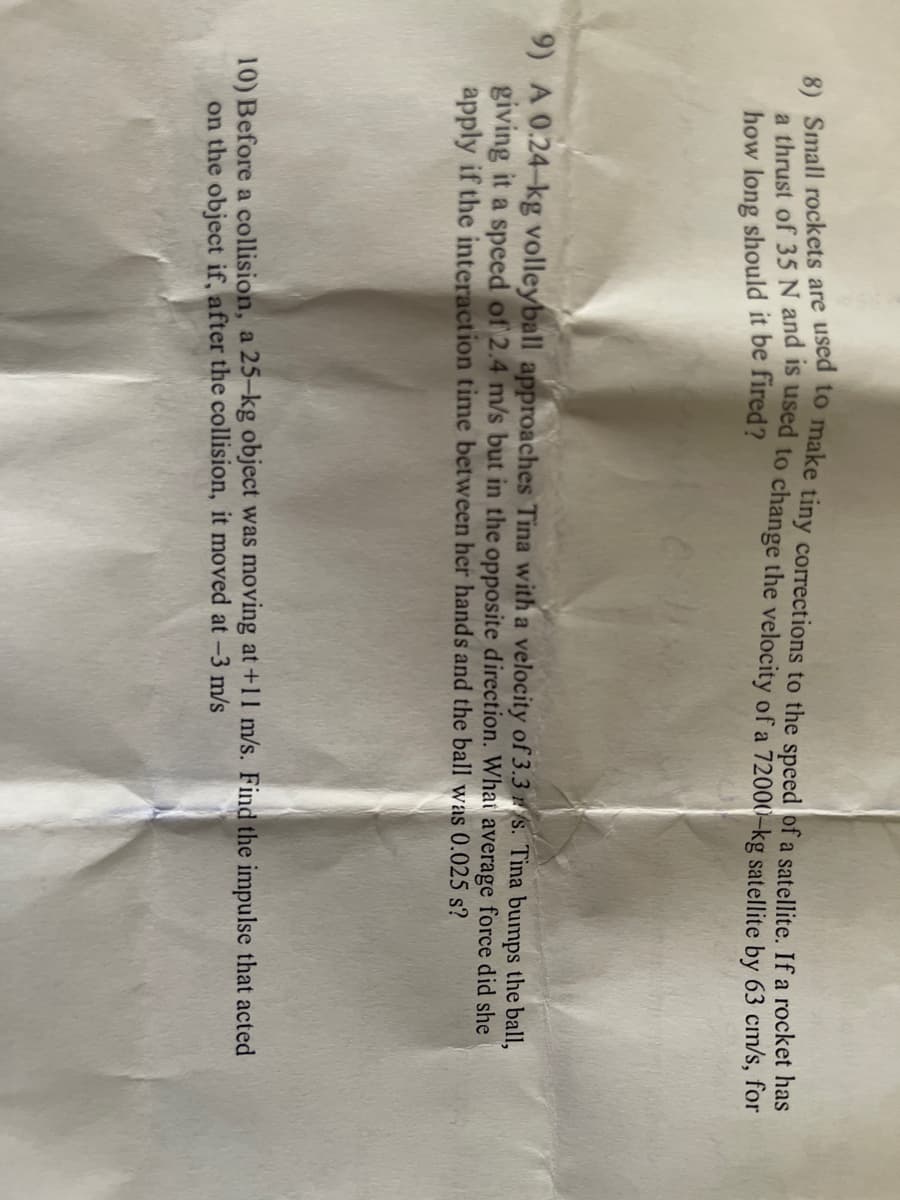 e) Small rockets are used to make tiny corrections to the speed of a satellite. If a rocket has
a thrust of 35N and is used to change the velocity of a 72000-kg satellite by 63 cm/s, for
how long should it be fired?
9) A 0.24-kg volleyball approaches Tina with a velocity of 3.3 /S. Tina bumps the ball,
giving it a spced of 2.4 m/s but in the opposite direction. What average force did she
apply if the interaction time between her hands and the ball was 0.025 s?
10) Before a collision, a 25-kg object was moving at +11 m/s. Find the impulse that acted
on the object if, after the collision, it moved at -3 m/s
