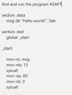 find and run the program ASAP?
section .data
msg db "Hello world!", Oah
section .text
global _start
_start:
mov rsi, msg
mov rdx, 13
syscall
mov rax, 60
mov rdi, 0
syscall
