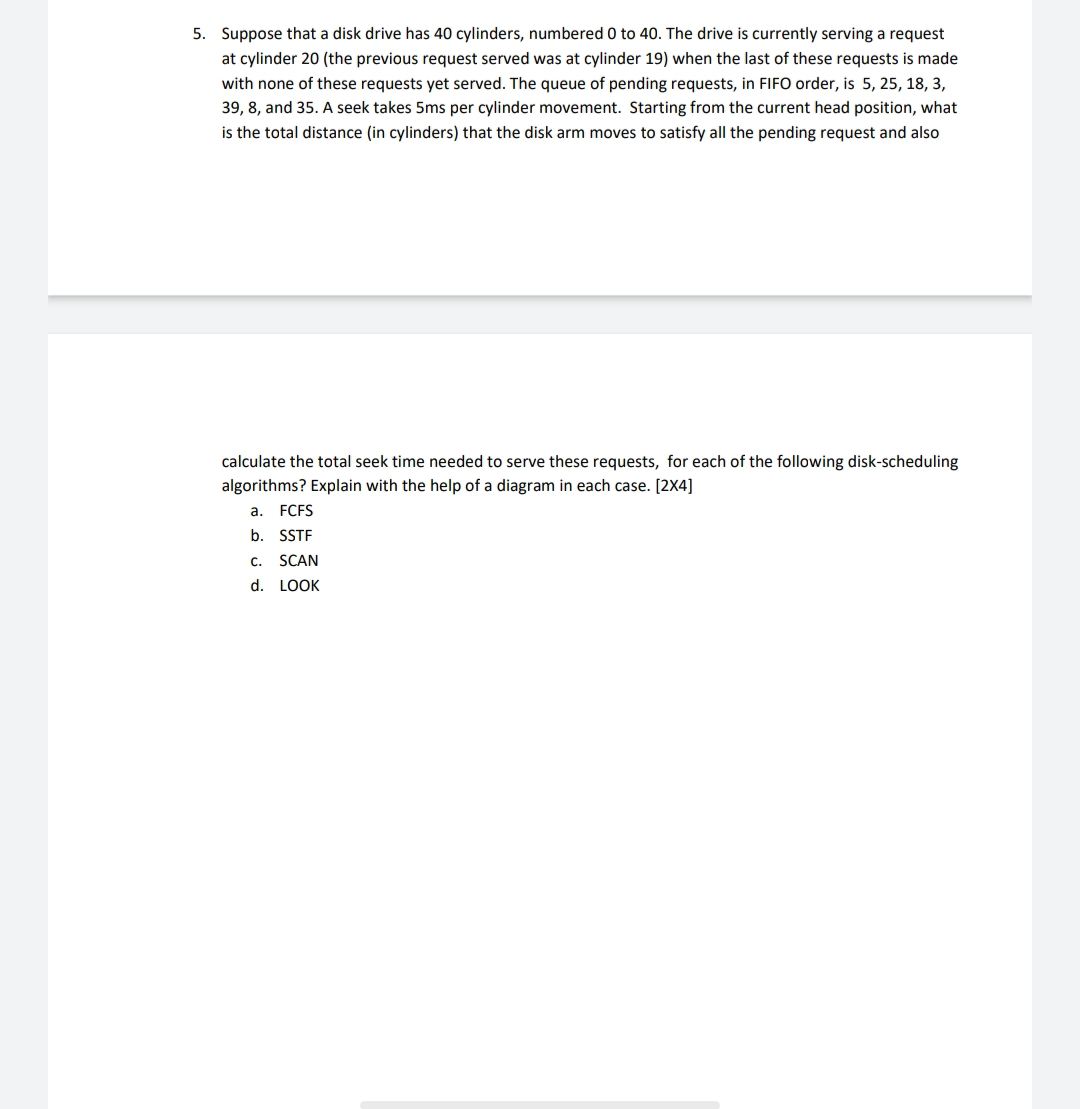 5. Suppose that a disk drive has 40 cylinders, numbered 0 to 40. The drive is currently serving a request
at cylinder 20 (the previous request served was at cylinder 19) when the last of these requests is made
with none of these requests yet served. The queue of pending requests, in FIFO order, is 5, 25, 18, 3,
39, 8, and 35. A seek takes 5ms per cylinder movement. Starting from the current head position, what
is the total distance (in cylinders) that the disk arm moves to satisfy all the pending request and also
calculate the total seek time needed to
these requests, for each of the following disk-sc
ling
algorithms? Explain with the help of a diagram in each case. [2X4]
a. FCFS
b. SSTF
c. SCAN
d. LOOK
