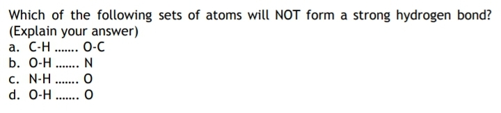 Which of the following sets of atoms will NOT form a strong hydrogen bond?
(Explain your answer)
a. C-H .. 0-C
b. 0-H .. N
.......
c. N-H
d. 0-H
.......
.......
