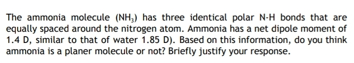 The ammonia molecule (NH3) has three identical polar N-H bonds that are
equally spaced around the nitrogen atom. Ammonia has a net dipole moment of
1.4 D, similar to that of water 1.85 D). Based on this information, do you think
ammonia is a planer molecule or not? Briefly justify your response.
