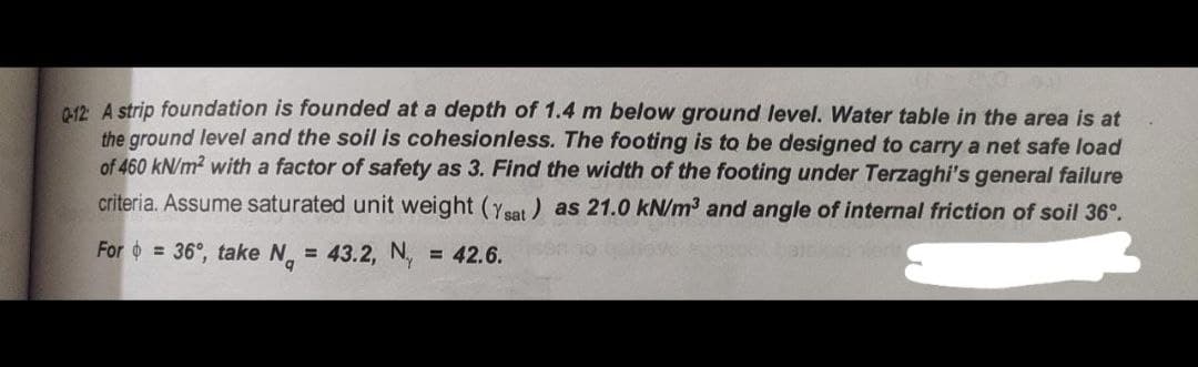 012 A strip foundation is founded at a depth of 1.4 m below ground level. Water table in the area is at
the ground level and the soil is cohesionless. The footing is to be designed to carry a net safe load
of 460 kN/m2 with a factor of safety as 3. Find the width of the footing under Terzaghi's general failure
criteria. Assume saturated unit weight (ysat) as 21.0 kN/m3 and angle of internal friction of soil 36°.
For o = 36°, take N = 43.2, N,
= 42.6.
