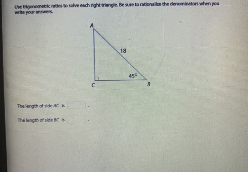 Use trigonometric ratios to solve each right triangle. Be sure to rationalize the denominators when you
write your answers.
18
45°
The length of side AC is
The length of side BC is
