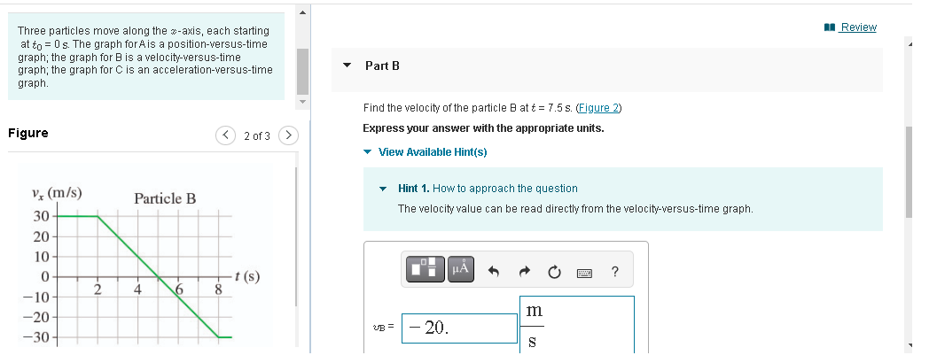 Three particles move along the -axis, each starting
=
at to 0 s. The graph for A is a position-versus-time
graph; the graph for B is a velocity-versus-time
graph; the graph for C is an acceleration-versus-time
graph.
Figure
v₂ (m/s)
30
20
10-
0
-10
-20-
-30-
2
Particle B
4 6
2 of 3
-t (s)
8
>
Part B
Find the velocity of the particle B at t = 7.5 s. (Figure 2)
Express your answer with the appropriate units.
▾ View Available Hint(s)
VB=
Hint 1. How to approach the question
The velocity value can be read directly from the velocity-versus-time graph.
ľ
- 20.
μA +
m
S
game
?
Review