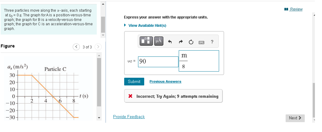 Three particles move along the -axis, each starting
at to = 0 s. The graph for A is a position-versus-time
graph; the graph for B is a velocity-versus-time
graph; the graph for C is an acceleration-versus-time
graph.
Figure
a, (m/s²)
30
20-
10-
0
-10-
-20-
-30-
Particle C
4
6
8
3 of 3
-t (s)
Express your answer with the appropriate units.
► View Available Hint(s)
μÅ
m
Submit Previous Answers
Provide Feedback
S
?
* Incorrect; Try Again; 9 attempts remaining
Review
Next >