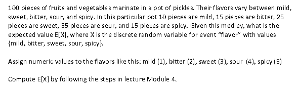 100 pieces of fruits and vegetables marinate in a pot of pickles. Their flavors vary between mild,
sweet, bitter, sour, and spicy. In this particular pot 10 pieces are mild, 15 pieces are bitter, 25
pieces are sweet, 35 pieces are sour, and 15 pieces are spicy. Given this medley, what is the
expected value E[X], where X is the discrete random variable for event "flavor" with values
{mild, bitter, sweet, sour, spicy).
Assign numeric values to the flavors like this: mild (1), bitter (2), sweet (3), sour (4), spicy (5)
Compute E[X] by following the steps in lecture Module 4.