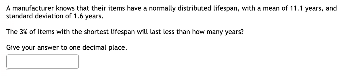 A manufacturer knows that their items have a normally distributed lifespan, with a mean of 11.1 years, and
standard deviation of 1.6 years.
The 3% of items with the shortest lifespan will last less than how many years?
Give your answer to one decimal place.
