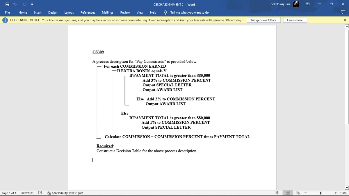 8
File
Help
Tell me what you want to do
Home Insert Design Layout References Mailings Review View
iGET GENUINE OFFICE Your license isn't genuine, and you may be a victim of software counterfeiting. Avoid interruption and keep your files safe with genuine Office today.
Page 1 of 1
80 words
Accessibility: Investigate
CS309
CS309 ASSIGNMENT 9 - Word
A process description for "Pay Commission" is provided below:
For each COMMISSION EARNED
If EXTRA BONUS equals Y
|
-If PAYMENT TOTAL is greater than $80,000
Add 3% to COMMISSION PERCENT
Output SPECIAL LETTER
Output AWARD LIST
Else Add 2% to COMMISSION PERCENT
Output AWARD LIST
Else
If PAYMENT TOTAL is greater than $80,000
Add 1% to COMMISSION PERCENT
Output SPECIAL LETTER
Calculate COMMISSION COMMISSION PERCENT times PAYMENT TOTAL
Required:
Construct a Decision Table for the above process description.
delinki asylum
Get genuine Office
Learn more
F
+
+
X Q
X
100%