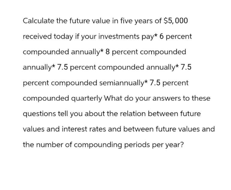 Calculate the future value in five years of $5,000
received today if your investments pay* 6 percent
compounded annually* 8 percent compounded
annually* 7.5 percent compounded annually* 7.5
percent compounded semiannually* 7.5 percent
compounded quarterly What do your answers to these
questions tell you about the relation between future
values and interest rates and between future values and
the number of compounding periods per year?