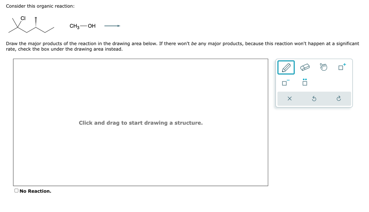 Consider this organic reaction:
-OH
No Reaction.
CH3-
Draw the major products of the reaction in the drawing area below. If there won't be any major products, because this reaction won't happen at a significant
rate, check the box under the drawing area instead.
Click and drag to start drawing a structure.
X