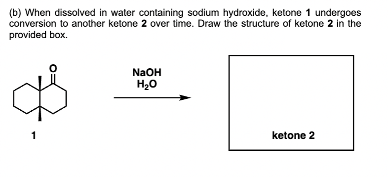 (b) When dissolved in water containing sodium hydroxide, ketone 1 undergoes
conversion to another ketone 2 over time. Draw the structure of ketone 2 in the
provided box.
☆
1
NaOH
H₂O
ketone 2