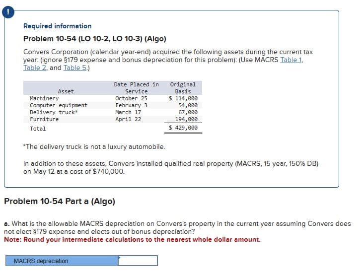 Required information
Problem 10-54 (LO 10-2, LO 10-3) (Algo)
Convers Corporation (calendar year-end) acquired the following assets during the current tax
year: (ignore §179 expense and bonus depreciation for this problem): (Use MACRS Table 1,
Table 2, and Table 5.)
Asset
Machinery
Computer equipment
Delivery truck*
Furniture
Total
Date Placed in
Service
October 25
February 3
March 17
April 22
MACRS depreciation
Original
Basis
$ 114,000
54,000
67,000
194,000
$ 429,000
*The delivery truck is not a luxury automobile.
In addition to these assets, Convers installed qualified real property (MACRS, 15 year, 150% DB)
on May 12 at a cost of $740,000.
Problem 10-54 Part a (Algo)
a. What is the allowable MACRS depreciation on Convers's property in the current year assuming Convers does
not elect §179 expense and elects out of bonus depreciation?
Note: Round your intermediate calculations to the nearest whole dollar amount.