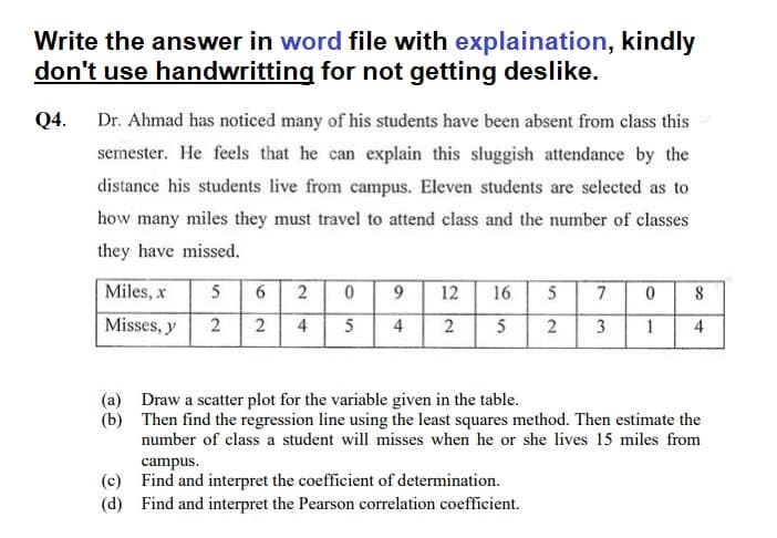 Write the answer in word file with explaination, kindly
don't use handwritting for not getting deslike.
Q4. Dr. Ahmad has noticed many of his students have been absent from class this
semester. He feels that he can explain this sluggish attendance by the
distance his students live from campus. Eleven students are selected as to
how many miles they must travel to attend class and the number of classes
they have missed.
Miles, x
5
6 2
0
9
12
16
5
7 0
8
Misses, y
2
2 4
5
4 2
5
2 3 1 4
(a)
Draw a scatter plot for the variable given in the table.
(b)
Then find the regression line using the least squares method. Then estimate the
number of class a student will misses when he or she lives 15 miles from
campus.
(c)
Find and interpret the coefficient of determination.
(d) Find and interpret the Pearson correlation coefficient.
110