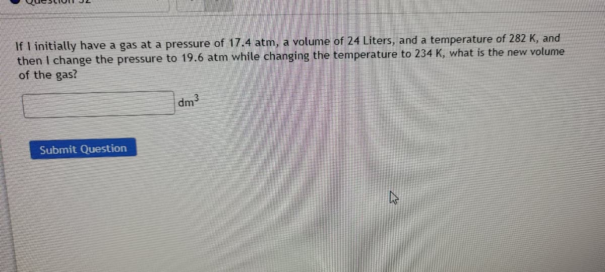 If I initially have a gas at a pressure of 17.4 atm, a volume of 24 Liters, and a temperature of 282 K, and
then I change the pressure to 19.6 atm while changing the temperature to 234 K, what is the new volume
of the gas?
dm
Submit Question
