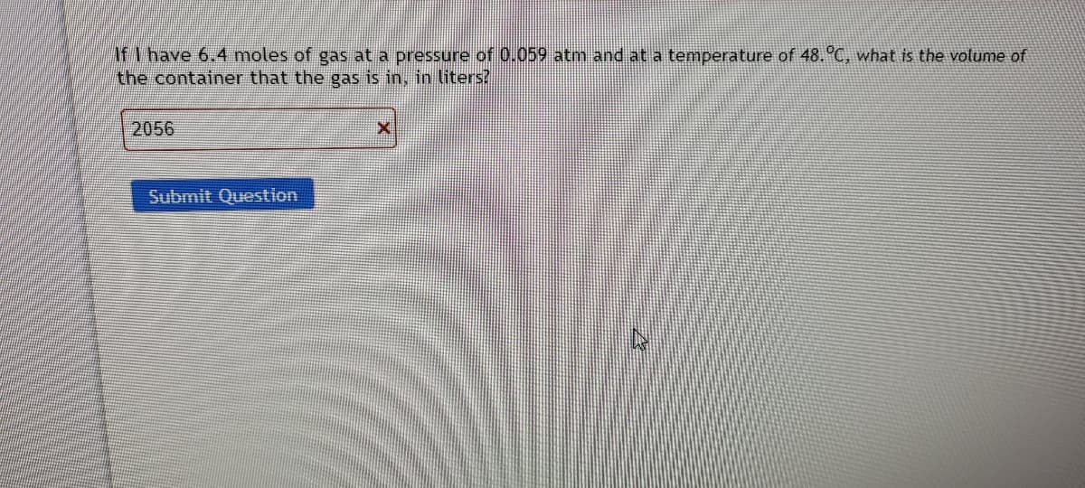 If I have 6.4 moles of gas at a pressure of 0.059 atm and at a temperature of 48. C, what is the volume of
the container that the gas is in, in liters?
2056
Submit Question
