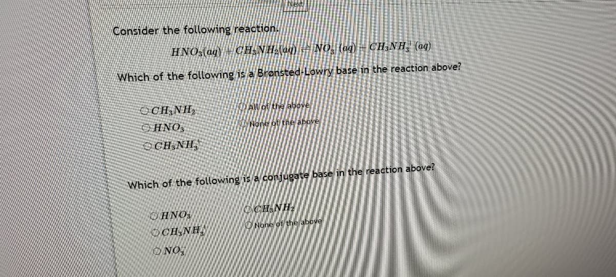 Next
Consider the following reaction.
HNO:(aq) + CH,NH-(aq) = No, (ug) = CH;NH, (aq)
Which of the following is a Brønsted-Lowry base in the reaction above?
OCH,NH,
AW of the above
OHNO3
UNone of the above
OCH;NH,
Which of the following is a conjugate base in the reaction above?
OHNO3
O CH NH,
ONone of the above
OCH;NH,
O NO,
