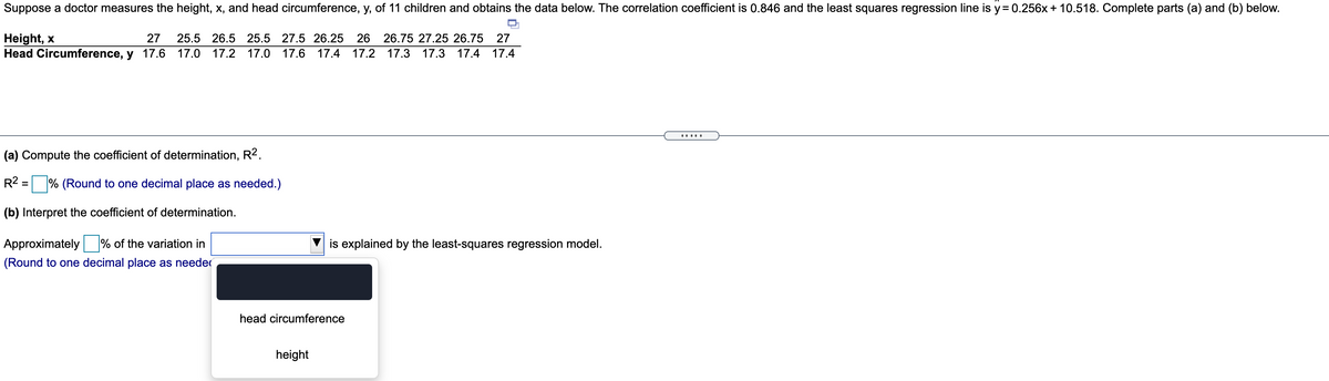 Suppose a doctor measures the height, x, and head circumference, y, of 11 children and obtains the data below. The correlation coefficient is 0.846 and the least squares regression line is y= 0.256x + 10.518. Complete parts (a) and (b) below.
Height, x
Head Circumference, y 17.6
27
25.5 26.5 25.5 27.5 26.25 26 26.75 27.25 26.75 27
17.0 17.2 17.0 17.6
17.4
17.2 17.3
17.3 17.4 17.4
.....
(a) Compute the coefficient of determination, R2.
R2:
% (Round to one decimal place as needed.)
(b) Interpret the coefficient of determination.
Approximately
% of the variation in
is explained by the least-squares regression model.
(Round to one decimal place as needer
head circumference
height
