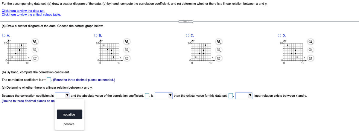 For the accompanying data set, (a) draw a scatter diagram of the data, (b) by hand, compute the correlation coefficient, and (c) determine whether there is a linear relation between x and y.
Click here to view the data set.
Click here to view the critical values table.
(a) Draw a scatter diagram of the data. Choose the correct graph below.
O A.
OB.
C.
OD.
20-
Ay
20-
Ay
20-
Ay
20-
0-
0-
0-
0-
10
10
10
10
(b) By hand, compute the correlation coefficient.
The correlation coefficient is r=
(Round to three decimal places as needed.)
(c) Determine whether there is a linear relation between x and y.
Because the correlation coefficient is
and the absolute value of the correlation coefficient,
than the critical value for this data set,
linear relation exists between x and y.
(Round to three decimal places as ne
negative
positive
is
