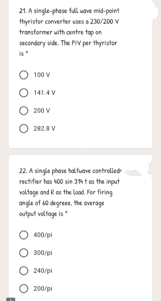 21. A single-phase full wave mid-point
thyristor converter uses a 230/200 V
transformer with centre tap on
secondary side. The PIV per thyristor
is
O 100 V
O 141.4 V
200 V
282.8 V
22. A single phase halfwave controlled
rectifier has 400 sin 314 t as the input
voltage and R as the load. For firing
angle of 60 degreee, the average
output voltage is "
400/pi
300/pi
240/pi
200/pi
