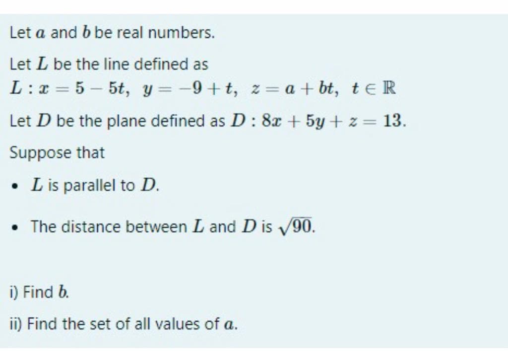 Let a and b be real numbers.
Let L be the line defined as
L :x = 5 – 5t, y = -9+t, z= a + bt, t e R
Let D be the plane defined as D : 8x + 5y + z = 13.
%3D
Suppose that
L is parallel to D.
• The distance between L and D is v90.
i) Find b.
ii) Find the set of all values of a.
