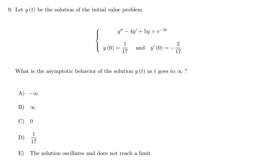 9. Let y (t) be the solution of the initial value problem
y" – 4y' + 5y = e-2t
1
and y' (0)
2
y (0) = 17
17
What is the asymptotic behavior of the solution y (t) as t goes to o ?
A) -00
B) 00
C) 0
1
D)
17
E) The solution oscillates and does not reach a limit
