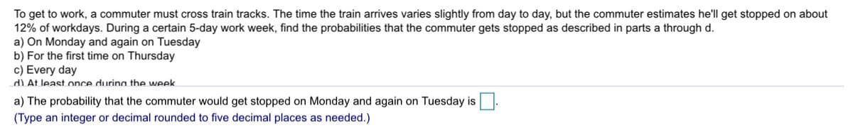 To get to work, a commuter must cross train tracks. The time the train arrives varies slightly from day to day, but the commuter estimates he'll get stopped on about
12% of workdays. During a certain 5-day work week, find the probabilities that the commuter gets stopped as described in parts a through d.
a) On Monday and again on Tuesday
b) For the first time on Thursday
c) Every day
d)At least once durina the week.
a) The probability that the commuter would get stopped on Monday and again on Tuesday is.
(Type an integer or decimal rounded to five decimal places as needed.)
