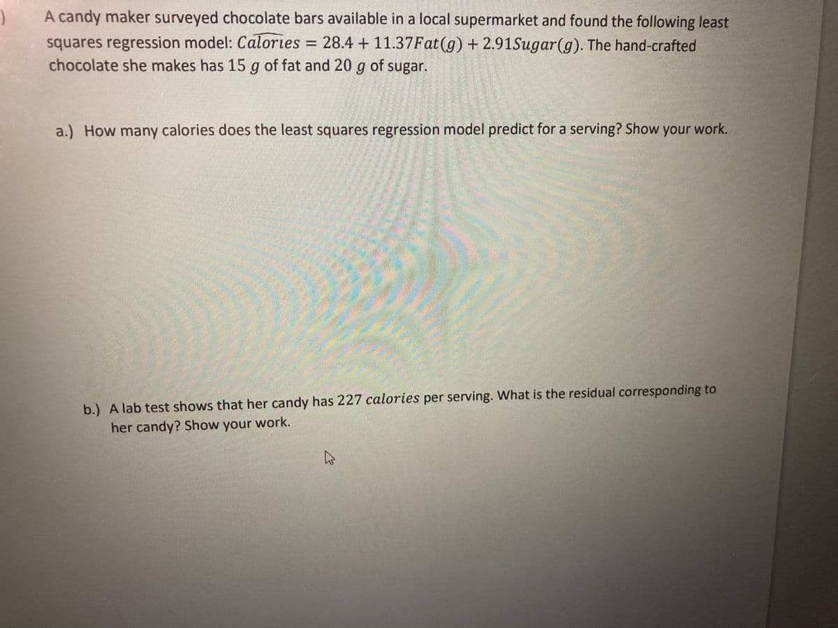 A candy maker surveyed chocolate bars available in a local supermarket and found the following least
squares regression model: Calories = 28.4 +11.37Fat(g) + 2.91Sugar(g). The hand-crafted
chocolate she makes has 15 g of fat and 20 g of sugar.
a.) How many calories does the least squares regression model predict for a serving? Show your work.
b.) A lab test shows that her candy has 227 calories per serving. What is the residual corresponding to
her candy? Show your work.
