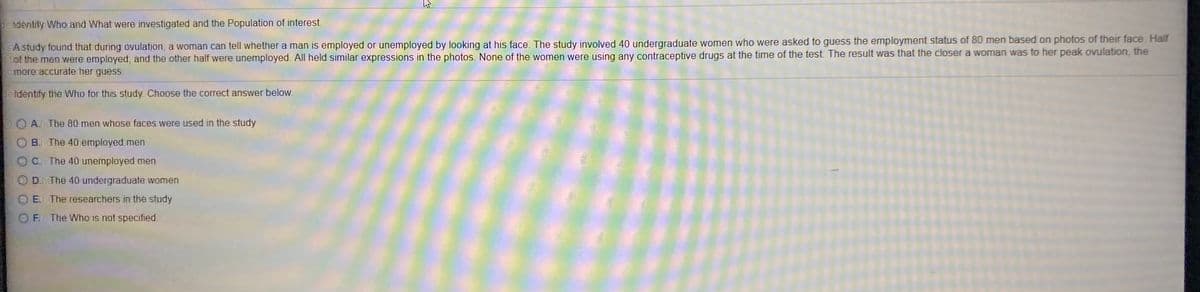 de tdiéntity Who and What were investigated and the Population of interest.
SAstudy found that during ovulation, a woman can tell whether a man is employed or unemployed by looking at his face. The study involved 40 undergraduate women who were asked to guess the employment status of 80 men based on photos of their face. Half
f tlof the men were employed, and the other half were unemployed. All held similar expressions in the photos. None of the women were using any contraceptive drugs at the time of the test The result was that the closer a woman was to her peak ovulation, the
homerecaccwate her guess.
de tdentify the Who for this study Choose the correct answer below.
A.heThe 80 men whose faces were used in the study
B.h The 40 employed men
C.hThe 40 unemployed men
D.haThe 40 undergraduate women
ElhThe researahers in the study
Fi The Who is not specified.
